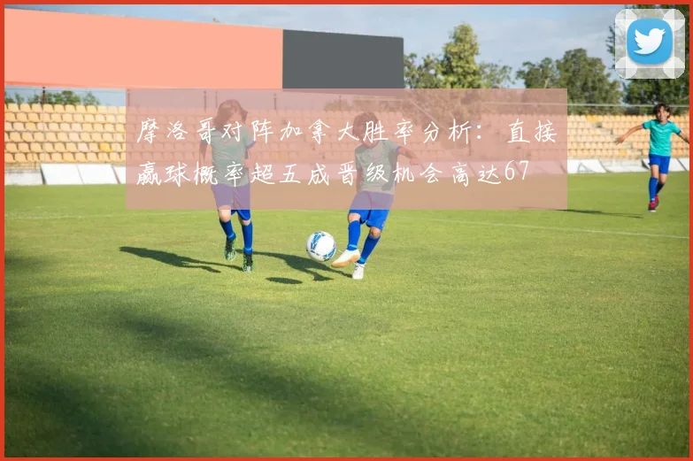 摩洛哥对阵加拿大胜率分析：直接赢球概率超五成晋级机会高达67
