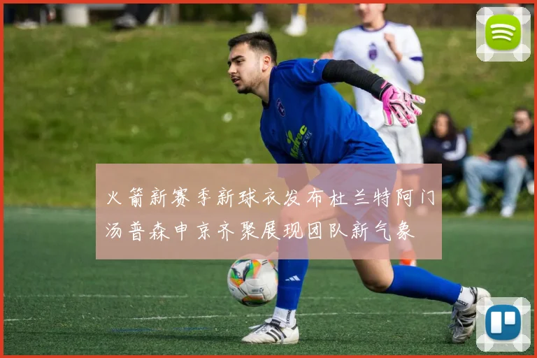 火箭新赛季新球衣发布杜兰特阿门汤普森申京齐聚展现团队新气象