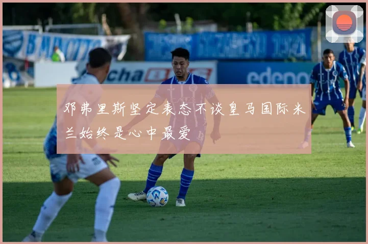 邓弗里斯坚定表态不谈皇马国际米兰始终是心中最爱