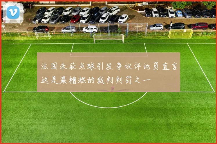 法国未获点球引发争议评论员直言这是最糟糕的裁判判罚之一