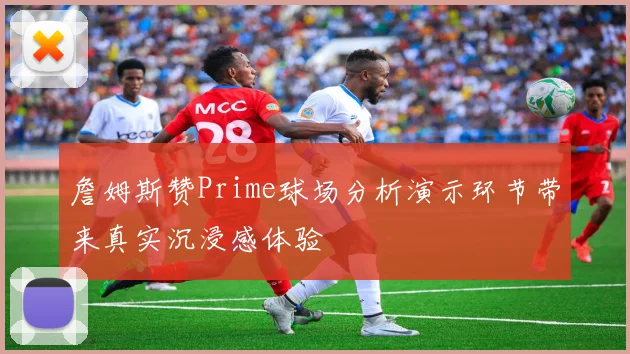 詹姆斯赞Prime球场分析演示环节带来真实沉浸感体验
