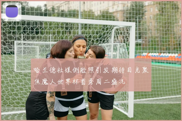哈兰德社媒侧脸照引发期待目光聚焦魔人世界杯首秀周二盛况