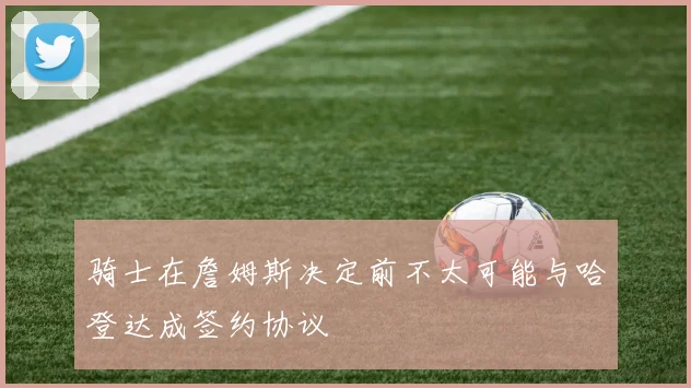 骑士在詹姆斯决定前不太可能与哈登达成签约协议
