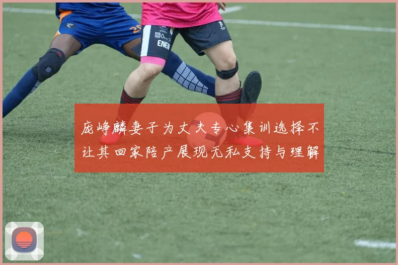 庞峥麟妻子为丈夫专心集训选择不让其回家陪产展现无私支持与理解