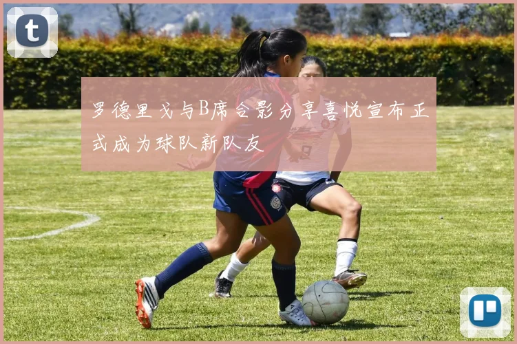 罗德里戈与B席合影分享喜悦宣布正式成为球队新队友