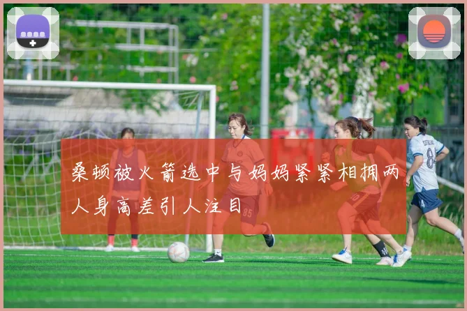 桑顿被火箭选中与妈妈紧紧相拥两人身高差引人注目
