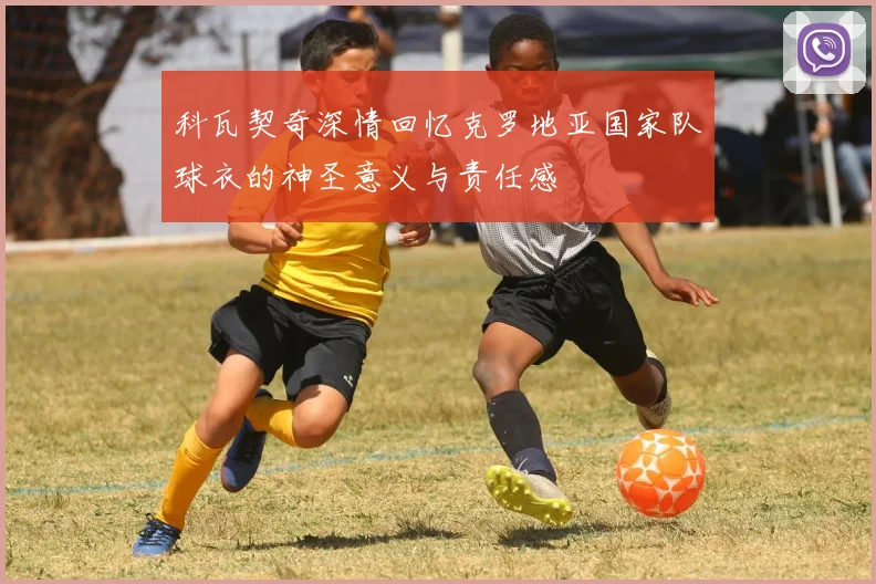 科瓦契奇深情回忆克罗地亚国家队球衣的神圣意义与责任感