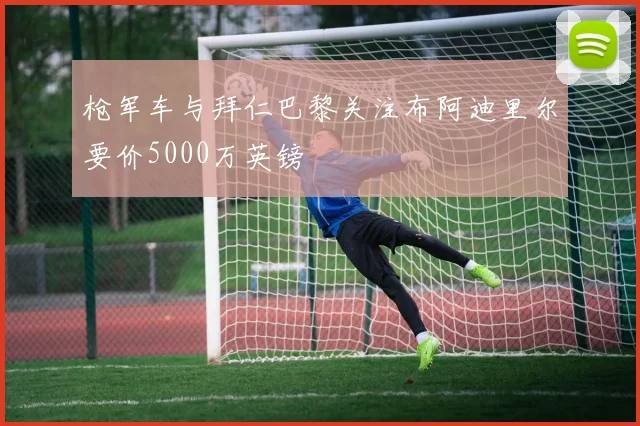 枪军车与拜仁巴黎关注布阿迪里尔要价5000万英镑