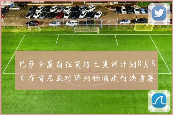 巴萨今夏前往英格兰集训计划8月8日在肯尼亚对阵利物浦进行热身赛