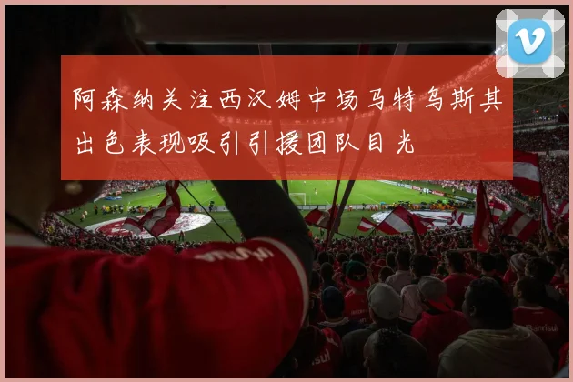 阿森纳关注西汉姆中场马特乌斯其出色表现吸引引援团队目光