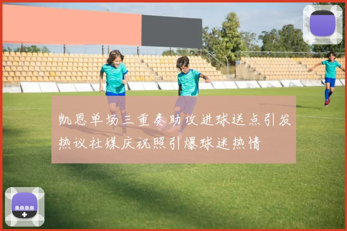 凯恩单场三重奏助攻进球送点引发热议社媒庆祝照引爆球迷热情