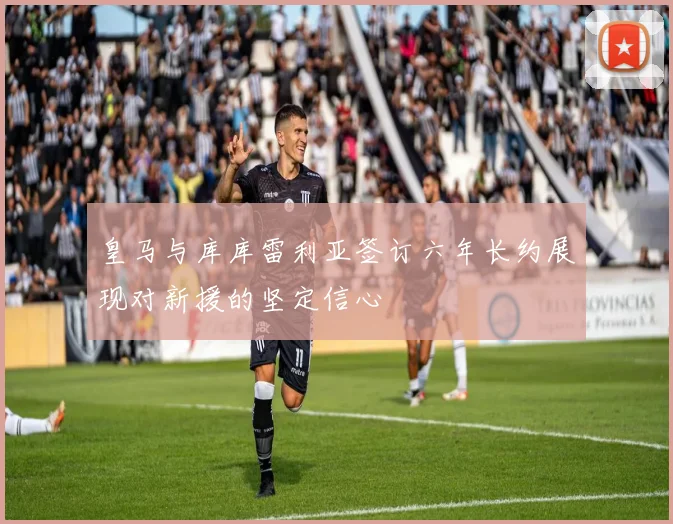 皇马与库库雷利亚签订六年长约展现对新援的坚定信心