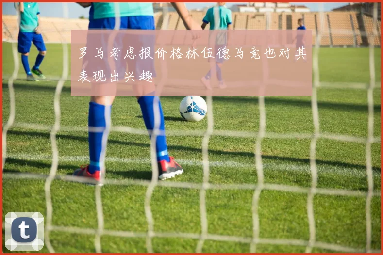 罗马考虑报价格林伍德马竞也对其表现出兴趣