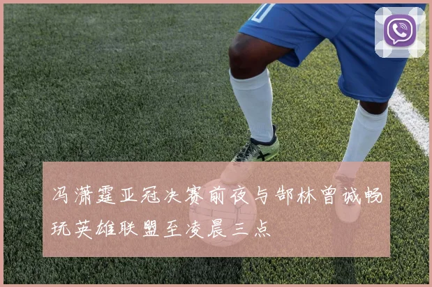 冯潇霆亚冠决赛前夜与郜林曾诚畅玩英雄联盟至凌晨三点