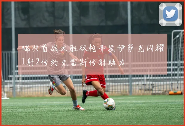 瑞典首战大胜双枪齐发伊萨克闪耀1射2传约克雷斯传射助力