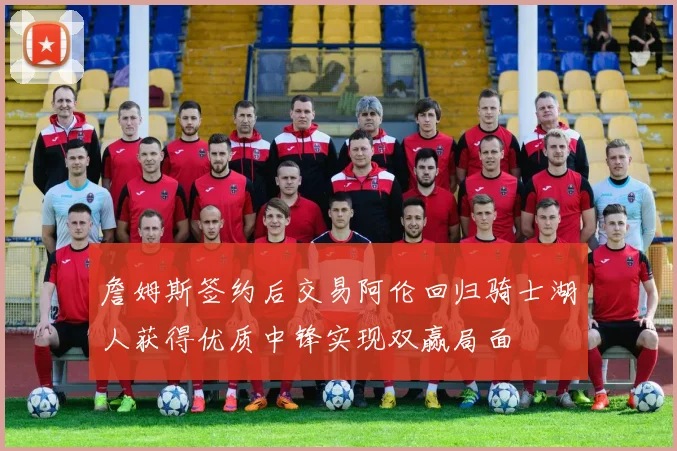 詹姆斯签约后交易阿伦回归骑士湖人获得优质中锋实现双赢局面