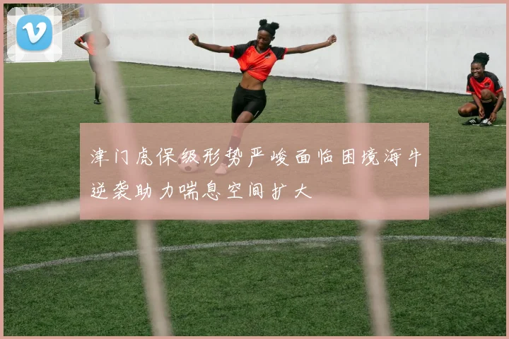 津门虎保级形势严峻面临困境海牛逆袭助力喘息空间扩大